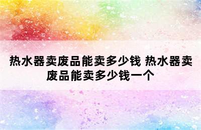 热水器卖废品能卖多少钱 热水器卖废品能卖多少钱一个